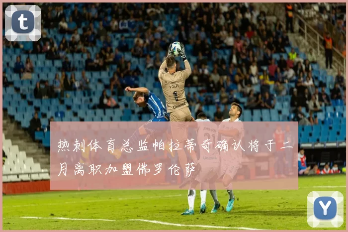 热刺体育总监帕拉蒂奇确认将于二月离职加盟佛罗伦萨