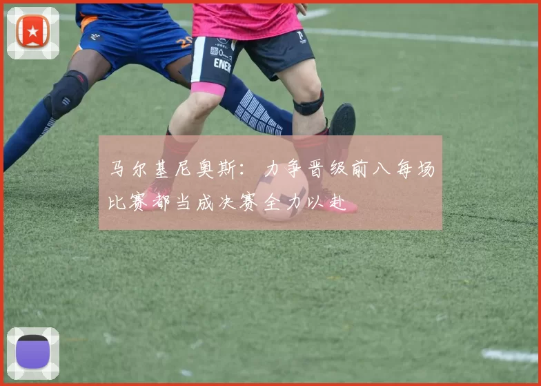 马尔基尼奥斯：力争晋级前八每场比赛都当成决赛全力以赴