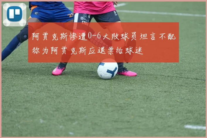 阿贾克斯惨遭0-6大败球员坦言不配称为阿贾克斯应退票给球迷