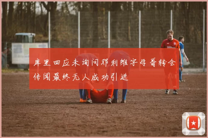 库里回应未询问邓利维字母哥转会传闻最终无人成功引进