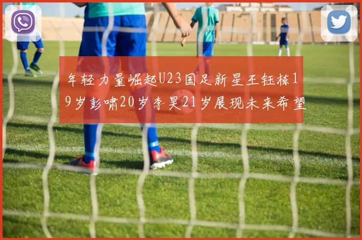 年轻力量崛起U23国足新星王钰栋19岁彭啸20岁李昊21岁展现未来希望